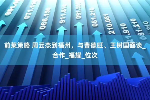 前莱策略 周云杰到福州，与曹德旺、王树国面谈_合作_福耀_位次