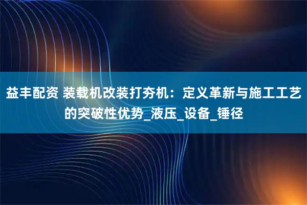 益丰配资 装载机改装打夯机：定义革新与施工工艺的突破性优势_液压_设备_锤径
