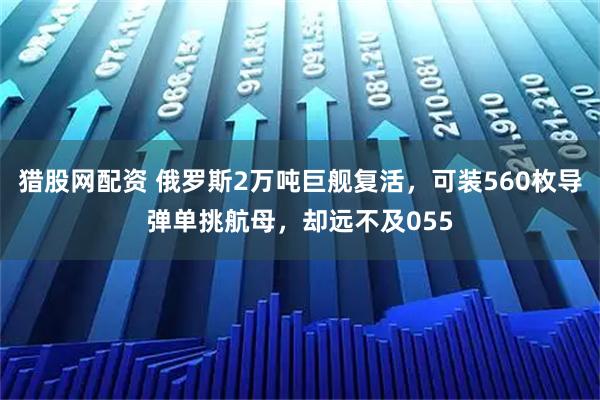猎股网配资 俄罗斯2万吨巨舰复活，可装560枚导弹单挑航母，却远不及055