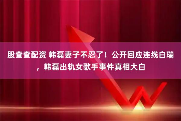 股查查配资 韩磊妻子不忍了！公开回应连线白瑞，韩磊出轨女歌手事件真相大白