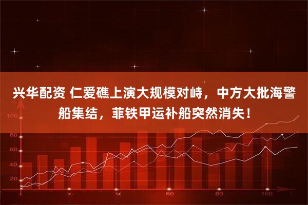 兴华配资 仁爱礁上演大规模对峙，中方大批海警船集结，菲铁甲运补船突然消失！