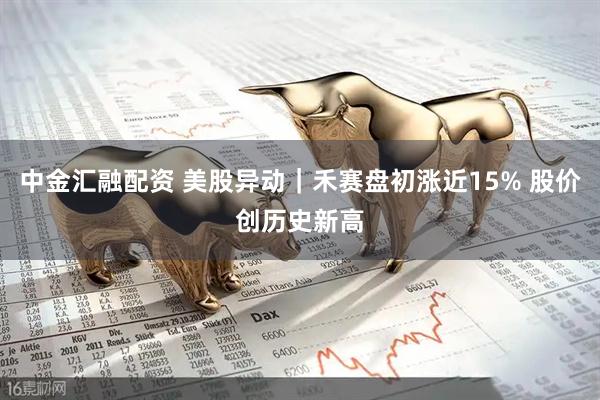 中金汇融配资 美股异动｜禾赛盘初涨近15% 股价创历史新高