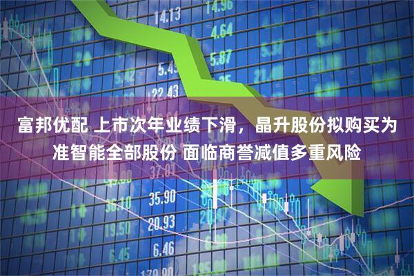 富邦优配 上市次年业绩下滑，晶升股份拟购买为准智能全部股份 面临商誉减值多重风险