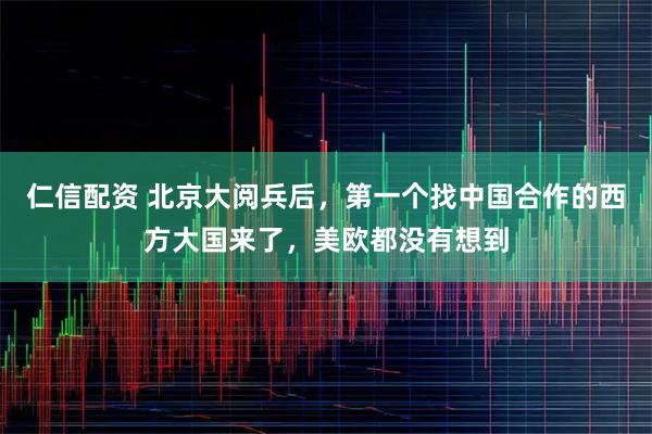 仁信配资 北京大阅兵后，第一个找中国合作的西方大国来了，美欧都没有想到