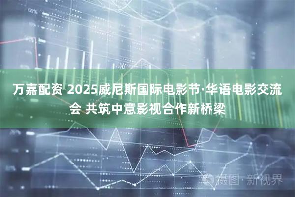 万嘉配资 2025威尼斯国际电影节·华语电影交流会 共筑中意影视合作新桥梁