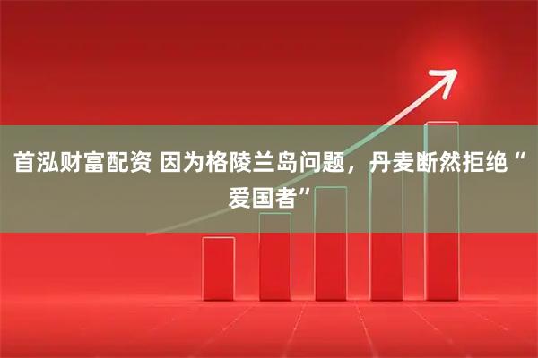 首泓财富配资 因为格陵兰岛问题，丹麦断然拒绝“爱国者”