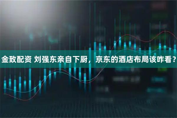 金致配资 刘强东亲自下厨，京东的酒店布局该咋看？