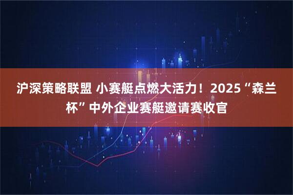 沪深策略联盟 小赛艇点燃大活力！2025“森兰杯”中外企业赛艇邀请赛收官