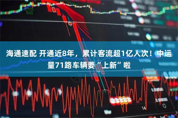 海通速配 开通近8年，累计客流超1亿人次！中运量71路车辆要“上新”啦