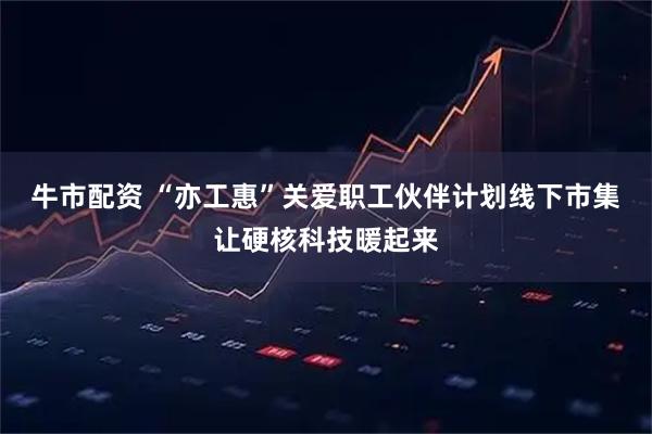 牛市配资 “亦工惠”关爱职工伙伴计划线下市集让硬核科技暖起来