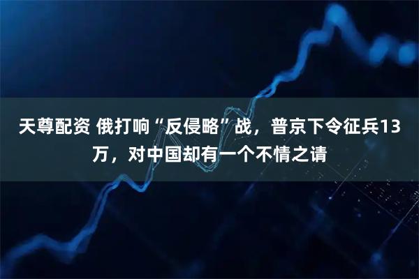 天尊配资 俄打响“反侵略”战，普京下令征兵13万，对中国却有一个不情之请