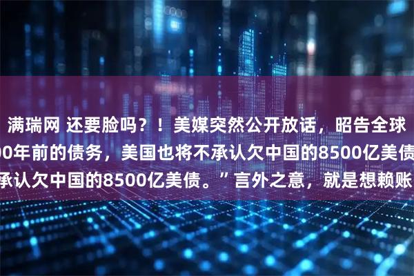 满瑞网 还要脸吗？！美媒突然公开放话，昭告全球：“如果中国不偿还100年前的债务，美国也将不承认欠中国的8500亿美债。”言外之意，就是想赖账！