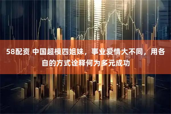 58配资 中国超模四姐妹，事业爱情大不同，用各自的方式诠释何为多元成功