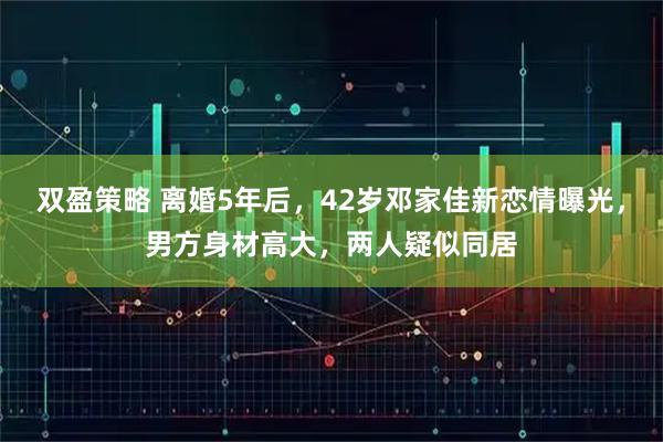 双盈策略 离婚5年后，42岁邓家佳新恋情曝光，男方身材高大，两人疑似同居