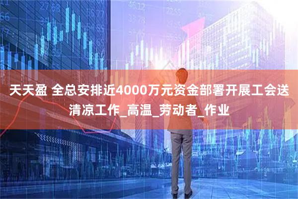 天天盈 全总安排近4000万元资金部署开展工会送清凉工作_高温_劳动者_作业