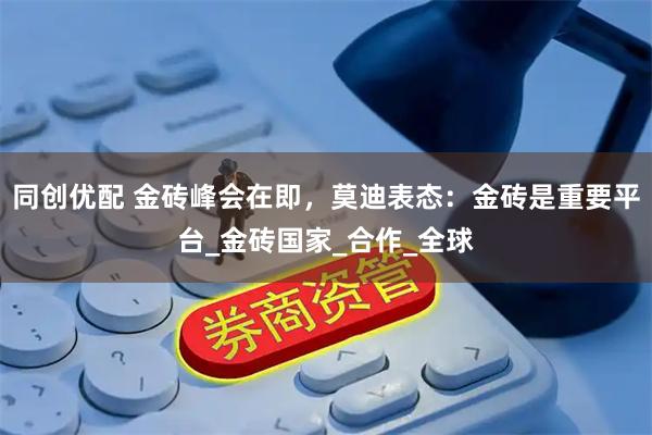 同创优配 金砖峰会在即，莫迪表态：金砖是重要平台_金砖国家_合作_全球