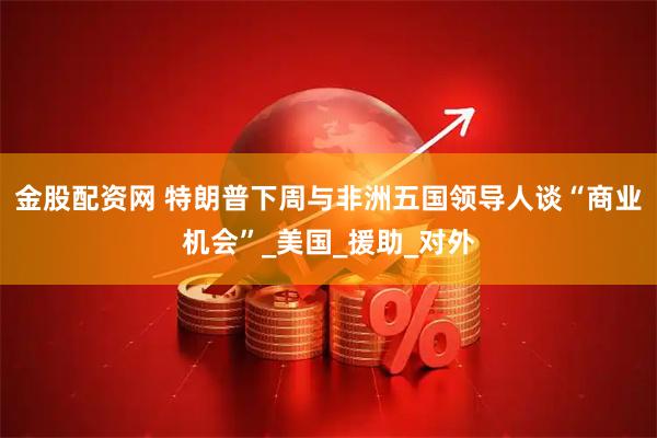 金股配资网 特朗普下周与非洲五国领导人谈“商业机会”_美国_援助_对外