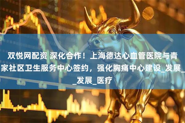 双悦网配资 深化合作！上海德达心血管医院与青浦多家社区卫生服务中心签约，强化胸痛中心建设_发展_医疗