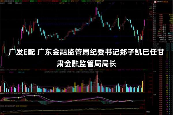 广发E配 广东金融监管局纪委书记郑子凯已任甘肃金融监管局局长