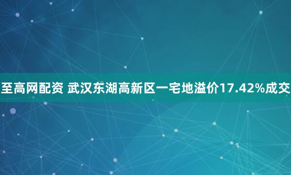 至高网配资 武汉东湖高新区一宅地溢价17.42%成交