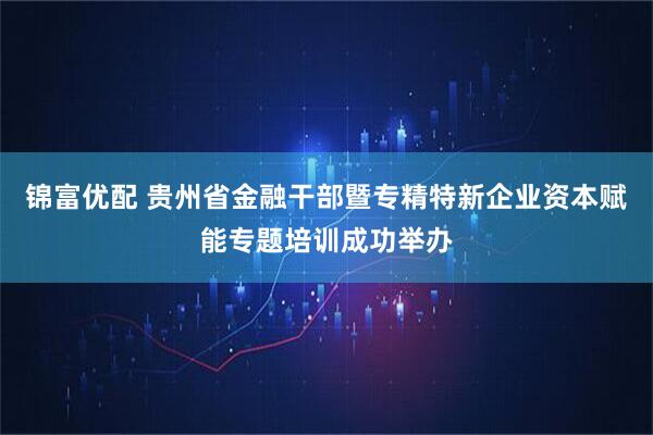 锦富优配 贵州省金融干部暨专精特新企业资本赋能专题培训成功举办