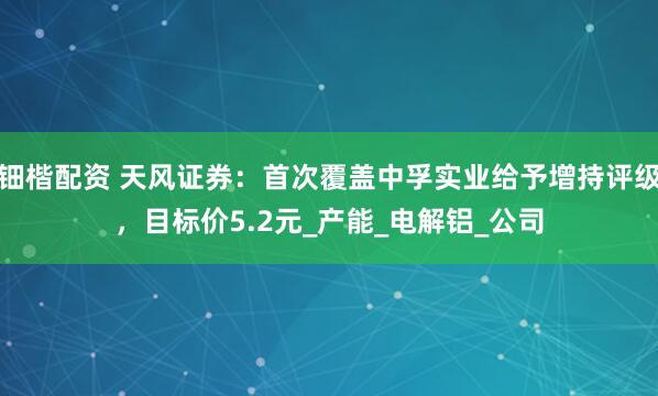 钿楷配资 天风证券：首次覆盖中孚实业给予增持评级，目标价5.2元_产能_电解铝_公司