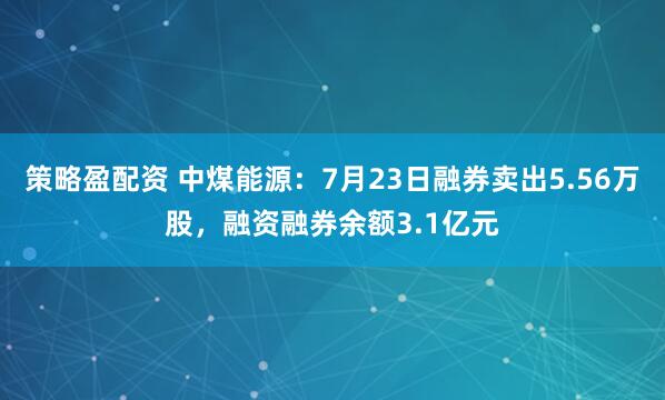 策略盈配资 中煤能源：7月23日融券卖出5.56万股，融资融券余额3.1亿元