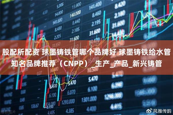 股配所配资 球墨铸铁管哪个品牌好 球墨铸铁给水管知名品牌推荐（CNPP）_生产_产品_新兴铸管