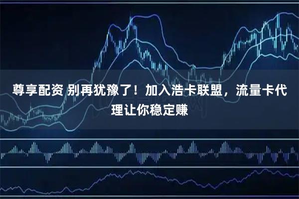 尊享配资 别再犹豫了！加入浩卡联盟，流量卡代理让你稳定赚
