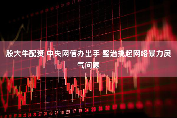 股大牛配资 中央网信办出手 整治挑起网络暴力戾气问题