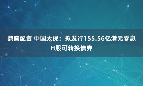 鼎盛配资 中国太保：拟发行155.56亿港元零息H股可转换债券